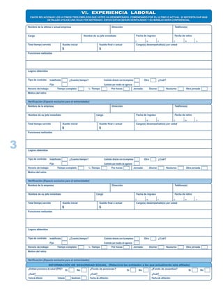 VI. EXPERIENCIA LABORALVI. EXPERIENCIA LABORAL
FAVOR RELACIONAR LOS ULTIMOS TRES EMPLEOS QUE USTED HA DESEMPEÑADO, COMENZANDO POR EL ULTIMO O ACTUAL. SI NECESITA DAR MAS
DETALLES UTILICE UNA HOJA POR SEPARADO. ESTOS DATOS SERAN VERIFICADOS Y SU MANEJO SERA CONFIDENCIAL.
FAVOR RELACIONAR LOS ULTIMOS TRES EMPLEOS QUE USTED HA DESEMPEÑADO, COMENZANDO POR EL ULTIMO O ACTUAL. SI NECESITA DAR MAS
DETALLES UTILICE UNA HOJA POR SEPARADO. ESTOS DATOS SERAN VERIFICADOS Y SU MANEJO SERA CONFIDENCIAL.
Nombre de la última o actual empresa Dirección Teléfono(s)
Cargo Nombre de su jefe inmediato Fecha de ingreso Fecha de retiro
D M A D M A
Total tiempo servido Sueldo inicial Sueldo final o actual Cargo(s) desempeñado(s) por usted
$ $
Funciones realizadas
Logros obtenidos
Tipo de contrato: Indefinido
Fijo
¿Cuanto tiempo? Contrato directo con la empresa
Contrato por medio de agencia
Otro ¿Cuál?
Horario de trabajo: Tiempo completo ½ Tiempo Por horas Jornada: Diurna Nocturna Otra jornada
Motivo del retiro
Verificación (Espacio exclusivo para el entrevistador)
Nombre de la empresa Dirección Teléfono(s)
CargoNombre de su jefe inmediato Fecha de ingreso Fecha de retiro
D M A D M A
Total tiempo servido Sueldo inicial Sueldo final o actual Cargo(s) desempeñado(s) por usted
$ $
Funciones realizadas
Logros obtenidos
Tipo de contrato: Indefinido
Fijo
¿Cuanto tiempo? Contrato directo con la empresa
Contrato por medio de agencia
Otro ¿Cuál?
Horario de trabajo: Tiempo completo ½ Tiempo Por horas Jornada: Diurna Nocturna Otra jornada
Motivo del retiro
Verificación (Espacio exclusivo para el entrevistador)
Nombre de la empresa Dirección Teléfono(s)
CargoNombre de su jefe inmediato Fecha de ingreso Fecha de retiro
D M A D M A
Total tiempo servido Sueldo inicial Sueldo final o actual Cargo(s) desempeñado(s) por usted
$ $
Funciones realizadas
Logros obtenidos
Tipo de contrato: Indefinido
Fijo
¿Cuanto tiempo? Contrato directo con la empresa
Contrato por medio de agencia
Otro ¿Cuál?
Horario de trabajo: Tiempo completo ½ Tiempo Por horas Jornada: Diurna Nocturna Otra jornada
Motivo del retiro
Verificación (Espacio exclusivo para el entrevistador)
INFORMACIÓN DE SEGURIDAD SOCIAL (Relacione las entidades a las que actualmente esta afiliado)
¿Entidad promotora de salud (EPS)? Si No
¿Cuál?
Fecha de afiliación Cotizante Beneficiario
¿Fondo de pensiones? Si No
¿Cuál?
Fecha de afiliación:
¿Fondo de cesantías? Si No
¿Cuál?
Fecha de afiliación:
3
EMI CARRERA 68.D N° 18-30 3077364
LAPH REINALDO DIAZ 22 01
1.200.000 1.600.000 LAPH
ATENCION LINEA DE URGENCIAS Y EMERGENCIAS
ATENCION AL USUARIO
2013
CAFESALUD COLFONDOS
03-05-03 03-05-03 22-01-13
PROTECCION
 