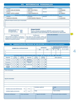 VII. REFERENCIAS PERSONALESVII. REFERENCIAS PERSONALES
Relacione dos nombres de personas distintas a familiares o empleadores
1.-
2.-
3.-
Nombre
Nombre
Nombre
Ocupación
Ocupación
Ocupación
Dirección
Dirección
Dirección
Teléfono
Teléfono
Teléfono
Nombre de un familiar que podamos contactar en caso de no localizarlo a usted directamente
Verificación (Espacio exclusivo para el entrevistador)
1.-
2.-
3.-
Autorizo pedir información
de mi Hoja de Vida
sin ninguna restricción. Marque
con una X
¡Importante!
Este es un formato de distribución GRATUITA, puede buscarlo en la Web,
puede imprimir ó enviar este formato por correo electrónico sin restricciones.
Nota importante
Favor no llamar por teléfono, ni concurrir a
preguntar por el resultado de esta solicitud.
Nosotros le avisaremos, gracias.
Certificación
Para todos los efectos legales, cerifico que
todas las respuestas e informaciones anotadas
por mi, en el presente formato son veraces.
Firma del solicitante
C.C.
VII. ADMINISTRACIÓN PROCESO DE SELECCIÓN (Espacio exclusivo para el empleador)
NOMBRE DEL ENTREVISTADOR
ENTREVISTA
OBSERVACIONES DEL ASPIRANTE
1.-
2.-
Día Hora Si No
Asistió a Entrevista
Hora de Llegada
ALGUNOS ASPECTOS IMPORTANTES PARA EL CARGO, R - Regular, B - Bien, MB - Muy Bien
CONCLUSIONES DE LA ENTREVISTA
Aspectos
Puntualidad
Presentación
Aspectos de vigor
y salud
Facilidad de
expresión
R B MB
R
R
R
B
B
B
MB
MB
MB
R B MB
R
R
R
B
B
B
MB
MB
MB
Aspectos
Primer
Entrevistador
Segundo
Entrevistador
R B MB
R
R
R
B
B
B
MB
MB
MB
R B MB
R
R
R
B
B
B
MB
MB
MB
Primer
Entrevistador
Segundo
Entrevistador
Desempeño en
cargos anteriores
Se ajusta al perfil
Aceptables motivos
de retiro de cargos
anteriores
Otros aspectos
Primer entrevistador
Segundo entrevistador
Candidato seleccionado definitivamante
Candidato elegible próximamente
Si No
Si No
Contrátese a partir del
Cargo
Sueldo
Tipo de contrato
$
Referencias verificadas por Primer entrevistador Segundo entrevistador Firma de quien autoriza contratación
4
JUAN CARLOS RIVERA
SINDY ORTIZ LADINO
MARLEN SEGURA
FISIOTERAPEUTA
ING. ELECTRICO
CONTADORA PUBLICA
3142948046
3017890541
3132024550
 