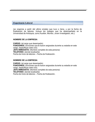 Experiencia Laboral

(se organiza a partir del ultimo empleo que tuvo o tiene, y por la fecha de
finalización de labores. Incluya los trabajos que ha desempeñado en la
Universidad de Antioquia, como Auxiliar, Monitor, Joven Investigador, etc.)


NOMBRE DE LA EMPRESA

CARGO: (el cargo que desempeño)
FUNCIONES: (funciones que le fueron asignadas durante su estadia en este
cargo, especifique cada una).
JEFE INMEDIATO: (Nombre completo de esta persona)
TELEFONO: (donde localizarla)
Fecha de Inicio de labores – Fecha de finalización.


NOMBRE DE LA EMPRESA
CARGO: (el cargo que desempeño)
FUNCIONES: (funciones que le fueron asignadas durante su estadia en este
cargo, especifique cada una).
JEFE INMEDIATO: (Nombre completo de esta persona)
TELEFONO: (donde localizarla)
Fecha de Inicio de labores – Fecha de finalización.
 