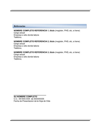 Referencias
NOMBRE COMPLETO REFERENCIA 1, titulo (magister, PHD, etc, si tiene)
Cargo actual
Empresa o sitio donde labora
Telefono.

NOMBRE COMPLETO REFERENCIA 2, titulo (magister, PHD, etc, si tiene)
Cargo actual
Empresa o sitio donde labora
Telefono.

NOMBRE COMPLETO REFERENCIA 3, titulo (magister, PHD, etc, si tiene)
Cargo actual
Empresa o sitio donde labora
Telefono.




______________________________
SU NOMBRE COMPLETO
C.C.: XX’XXX.XXX de XXXXXXXX
Fecha de Presentacion de la Hoja de Vida
 