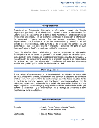 Rosa Milena Caldera Oyola
Fisioterapeuta RM 82109-03
Dirección: Carrera 42b 1 # 81-08 Celulares 3142215521- 3013732177
P á g i n a 2 | 13
Estudios Realizados
Perfil profesional
Profesional en Fisioterapia Diplomado en Ortopedia, manejo de Terapia
respiratoria; graduada de la Universidad Simón Bolívar de Barranquilla con
Catorce años de experiencia en el campo de la Asistencia y Rehabilitación de las
limitaciones funcionales, en las diferentes patologías Y evaluación e intervención
del movimiento corporal humano. Soy una persona, entusiasta, dinámica,
emprendedora, con iniciativa e innovación, adaptabilidad y sobretodo un alto
sentido de responsabilidad, esto sumado a mi Vocación de servicio es una
combinación que con todo respeto y modestia considero útil para el buen
desempeño de una función en cualquier institución o empresa.
Capaz de diseñar, dirigir, administrar y controlar programas de intervención
fisioterapéutica en las áreas de promoción de salud, prevención de enfermedad,
como también en la dirección de investigación científica destinada a la renovación y
reconstrucción del conocimiento propio de la profesión, acorde a las necesidades
del entorno en que me desempeñe, cumpliendo así con los parámetros
establecidos por la Ley 528 del 14 de Septiembre de 1999.
Perfil ocupacional
Puedo desempeñarme con gran vocación de servicio en instituciones prestadoras
de salud. (hospitales, clínicas, ips) sectores que permitan el desarrollo del bienestar
cinético individual y comunitario del ser humano; y además todos aquellos donde
el movimiento corporal humano sea involucrado; comprometiéndome con la
promoción, prevención y asistencia de la salud y la enfermedad. Cuento con una
amplia capacidad para investigar y dirigir en los sistemas y servicios de salud; que
incluyen la asistencia y la rehabilitación en el manejo de pacientes a nivel
hospitalario y extra hospitalario...
Primaria : Colegio Centro Comercial santa Teresita
Planeta Rica Córdoba– 1993
Bachillerato : Colegio Militar Acolsure
 