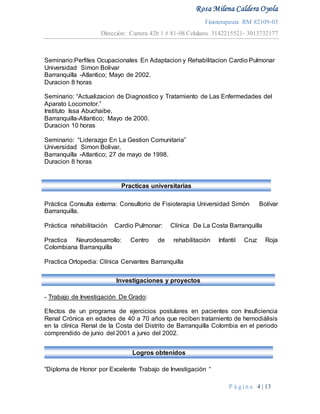 Rosa Milena Caldera Oyola
Fisioterapeuta RM 82109-03
Dirección: Carrera 42b 1 # 81-08 Celulares 3142215521- 3013732177
P á g i n a 4 | 13
Investigaciones y proyectos
Logros obtenidos
Practicas universitarias
Seminario:Perfiles Ocupacionales En Adaptacion y Rehabilitacion Cardio Pulmonar
Universidad Simon Bolivar
Barranquilla -Atlantico; Mayo de 2002.
Duracion 8 horas
Seminario: “Actualizacion de Diagnostico y Tratamiento de Las Enfermedades del
Aparato Locomotor.”
Instituto Issa Abuchaibe,
Barranquilla-Atlantico; Mayo de 2000.
Duracion 10 horas
Seminario: “Liderazgo En La Gestion Comunitaria”
Universidad Simon Bolivar,
Barranquilla -Atlantico; 27 de mayo de 1998.
Duracion 8 horas
Práctica Consulta externa: Consultorio de Fisioterapia Universidad Simón Bolívar
Barranquilla.
Práctica rehabilitación Cardio Pulmonar: Clínica De La Costa Barranquilla
Practica Neurodesarrollo: Centro de rehabilitación Infantil Cruz Roja
Colombiana Barranquilla
Practica Ortopedia: Clínica Cervantes Barranquilla
- Trabajo de Investigación De Grado:
Efectos de un programa de ejercicios postulares en pacientes con Insuficiencia
Renal Crónica en edades de 40 a 70 años que reciben tratamiento de hemodiálisis
en la clínica Renal de la Costa del Distrito de Barranquilla Colombia en el periodo
comprendido de junio del 2001 a junio del 2002.
“Diploma de Honor por Excelente Trabajo de Investigación “
 