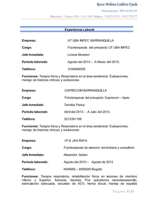 Rosa Milena Caldera Oyola
Fisioterapeuta RM 82109-03
Dirección: Carrera 42b 1 # 81-08 Celulares 3142215521- 3013732177
P á g i n a 5 | 13
Experiencia Laboral
Empresa: UT UBA INPEC BARRANQUILLA
Cargo: Fisioterapeuta del preoyecto UT UBA INPEC
Jefe Inmediato Lorena Muneton
Periodo laborado Agosto del 2014 – A Marzo del 2015.
Teléfono: 3164686508
Funciones: Terapia física y Respiratoria en el área asistencial Evaluaciones,
manejo de historias clínicas y evoluciones
Empresa: CAPRECOM BARRANQUILLA
Cargo Fisioterapeuta del preoyecto Caprecom – Inpec
Jefe Inmediato Temilda Pertuz
Periodo laborado Abril del 2013 – A Julio del 2014.
Teléfono 3215391168
Funciones: Terapia física y Respiratoria en el área asistencial Evaluaciones,
manejo de historias clínicas y evoluciones
Empresa: I.P.S JAH RAFA
Cargo: Fisioterapeuta de atención domiciliaria y consultorio
Jefe Inmediato: Alexandra Gaitan
Periodo laborado: Agosto del 2010 – Agosto de 2012
Teléfono: 4048985 – 6958360 Bogotá.
Funciones: Terapia respiratoria, rehabilitación física en lesiones de miembro
inferior y Superior, fracturas, traumas, Pos operatorios neurodesasarrollo,
estimulación adecuada, secuelas de ACV, hernia discal, manejo de espalda
 