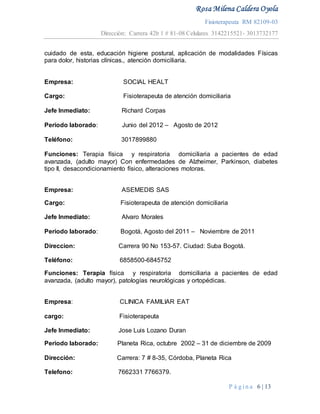 Rosa Milena Caldera Oyola
Fisioterapeuta RM 82109-03
Dirección: Carrera 42b 1 # 81-08 Celulares 3142215521- 3013732177
P á g i n a 6 | 13
cuidado de esta, educación higiene postural, aplicación de modalidades Físicas
para dolor, historias clínicas., atención domiciliaria.
Empresa: SOCIAL HEALT
Cargo: Fisioterapeuta de atención domiciliaria
Jefe Inmediato: Richard Corpas
Periodo laborado: Junio del 2012 – Agosto de 2012
Teléfono: 3017899880
Funciones: Terapia física y respiratoria domiciliaria a pacientes de edad
avanzada, (adulto mayor) Con enfermedades de Alzheimer, Parkinson, diabetes
tipo II, desacondicionamiento físico, alteraciones motoras.
Empresa: ASEMEDIS SAS
Cargo: Fisioterapeuta de atención domiciliaria
Jefe Inmediato: Alvaro Morales
Periodo laborado: Bogotá, Agosto del 2011 – Noviembre de 2011
Direccion: Carrera 90 No 153-57. Ciudad: Suba Bogotá.
Teléfono: 6858500-6845752
Funciones: Terapia física y respiratoria domiciliaria a pacientes de edad
avanzada, (adulto mayor), patologías neurológicas y ortopédicas.
Empresa: CLINICA FAMILIAR EAT
cargo: Fisioterapeuta
Jefe Inmediato: Jose Luis Lozano Duran
Periodo laborado: Planeta Rica, octubre 2002 – 31 de diciembre de 2009
Dirección: Carrera: 7 # 8-35, Córdoba, Planeta Rica
Telefono: 7662331 7766379.
 