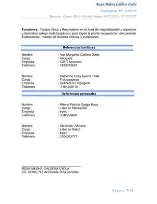 Rosa Milena Caldera Oyola
Fisioterapeuta RM 82109-03
Dirección: Carrera 42b 1 # 81-08 Celulares 3142215521- 3013732177
P á g i n a 7 | 13
Referencias familiares
Funciones: Terapia física y Respiratoria en el área de hospitalización y urgencias
y domicilios trabajo multidisciplinario para lograr la pronta recuperación del paciente
Evaluaciones, manejo de historias clínicas y evoluciones
Nombre : Ana Margarita Caldera Oyola
Cargo : Abogada
Empresa : CAFT Asesores
Teléfonos : 3183319591
Nombre : Katherine Lincy Guerra Plata
Cargo : Fisioterapeuta
Empresa : Colmedica Prepagada
Teléfonos 3154308178
Referencias personales
Nombre : Milena Patricia Oyaga Maza
Cargo : Líder de Planeación
Empresa : Inpec
Teléfonos : 3046296460
Nombre : Alexander Africano
Cargo : Líder de Salud
Empresa : Inpec
Teléfonos : 3004053777
__________________________________
ROSA MILENA CALDERA OYOLA
CC. 50’980.776 de Planeta Rica Córdoba
 
