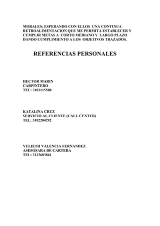 MORALES; ESPERANDO CON ELLOS UNA CONTINUA
RETROALIMENTACION QUE ME PERMITA ESTABLECER Y
CUMPLIR METAS A CORTO MEDIANO Y LARGO PLAZO
DANDO CUMPLIMIENTO A LOS OBJETIVOS TRAZADOS.

REFERENCIAS PERSONALES

HECTOR MARIN
CARPINTERO
TEL: 3103115500

KATALINA CRUZ
SERVICIO AL CLIENTE (CALL CENTER)
TEL: 3102204292

YULIETH VALENCIA FERNANDEZ
ASESOSARA DE CARTERA
TEL: 3123683841

 