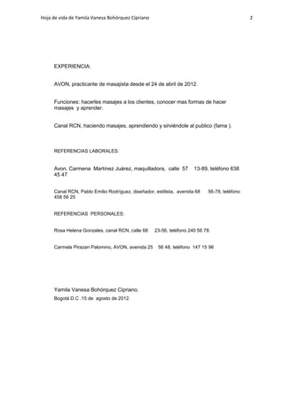 Hoja de vida de Yamila Vanesa Bohórquez Cipriano                                             2




     EXPERIENCIA:


     AVON, practicante de masajista desde el 24 de abril de 2012.


     Funciones: hacerles masajes a los clientes, conocer mas formas de hacer
     masajes y aprender.


     Canal RCN, haciendo masajes, aprendiendo y sirviéndole al publico (fama ).



     REFERENCIAS LABORALES:


     Avon, Carmena Martínez Juárez, maquilladora, calle 57           13-89, teléfono 638
     45 47


     Canal RCN, Pablo Emilio Rodríguez, diseñador, estilista, avenida 68   56-78, teléfono
     458 56 25


     REFERENCIAS PERSONALES:


     Rosa Helena Gonzales, canal RCN, calle 68     23-56, teléfono 240 56 78.


     Carmela Pirazan Palomino, AVON, avenida 25     56 48, teléfono 147 15 96




     Yamila Vanesa Bohórquez Cipriano.
     Bogotá D.C .15 de agosto de 2012.
 