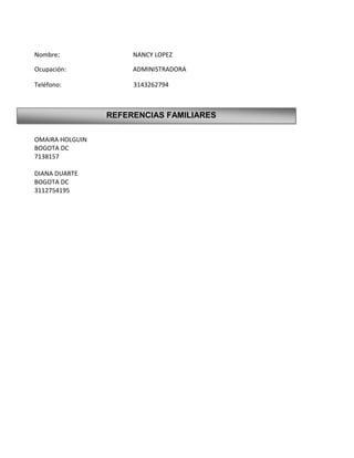 Nombre:               NANCY LOPEZ

Ocupación:            ADMINISTRADORA

Teléfono:             3143262794



                 REFERENCIAS FAMILIARES

OMAIRA HOLGUIN
BOGOTA DC
7138157

DIANA DUARTE
BOGOTA DC
3112754195
 