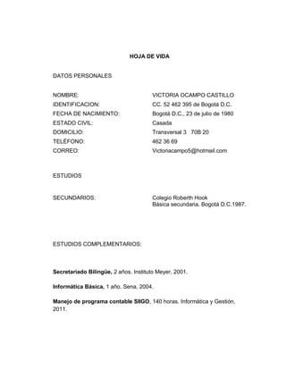 HOJA DE VIDA

DATOS PERSONALES

NOMBRE:

VICTORIA OCAMPO CASTILLO

IDENTIFICACION:

CC. 52 462 395 de Bogotá D.C.

FECHA DE NACIMIENTO:

Bogotá D.C., 23 de julio de 1980

ESTADO CIVIL:

Casada

DOMICILIO:

Transversal 3 70B 20

TELÉFONO:

462 36 69

CORREO:

Victoriacampo5@hotmail.com

ESTUDIOS

SECUNDARIOS:

Colegio Roberth Hook
Básica secundaria. Bogotá D.C.1987.

ESTUDIOS COMPLEMENTARIOS:

Secretariado Bilingüe, 2 años. Instituto Meyer, 2001.
Informática Básica, 1 año. Sena, 2004.
Manejo de programa contable SIIGO, 140 horas. Informática y Gestión,
2011.

 