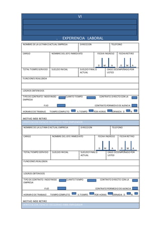 VI
. EXPERIENCIA LABORAL
MOTIVO MDE RETIRO
VERIFICACION ESPACIO ESCLIUSIVO PARA EMPLEADOR
MOTIVO MDE RETIRO
NOMBRE DE LA ULTIMA O ACTUAL EMPRESA DIRECCION TELEFONO
CARGO NOMBRE DEL JEFE INMEDIATO FECHA INGRESO
D M A
FECHA RETIRO
D M A
TOTAL TIEMPO SERVIDO SUELDO INICIAL SUELDO FINAL O
ACTUAL
CAGO DESEMPEÑADO POR
USTED
FUNCIONES REALIZADA
LOGROS OBTENIDOS
TIPO DE CONTRATO INDEFINIDO CUANTO TIEMPO CONTRATO DIRECTO CON LA
EMPRESA
FIJO CONTRATO PORMEDIO DE AJENCIA
HORARIO DE TRABAJO TIEMPO COMPLETO ½ TIEMPO POR HORAS JORNADA D N
VERIFICACION ESPACIO ESCLIUSIVO PARA EMPLEADOR
NOMBRE DE LA ULTIMA O ACTUAL EMPRESA DIRECCION TELEFONO
CARGO NOMBRE DEL JEFE INMEDIATO FECHA INGRESO
D M A
FECHA RETIRO
D M A
TOTAL TIEMPO SERVIDO SUELDO INICIAL SUELDO FINAL O
ACTUAL
CAGO DESEMPEÑADO POR
USTED
FUNCIONES REALIZADA
LOGROS OBTENIDOS
TIPO DE CONTRATO INDEFINIDO CUANTO TIEMPO CONTRATO DIRECTO CON LA
EMPRESA
FIJO CONTRATO PORMEDIO DE AJENCIA
HORARIO DE TRABAJO TIEMPO COMPLETO ½ TIEMPO POR HORAS JORNADA D N
 
