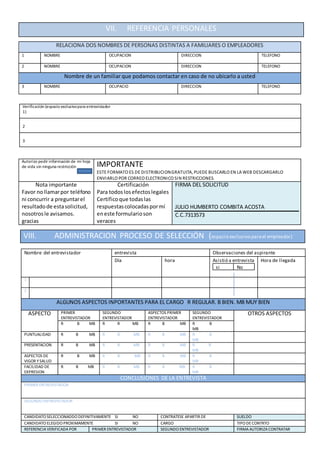 Autorizo pedir información de mi hoja
de vida sin ninguna restricción IMPORTANTE
ESTE FORMATO ES DE DISTRIBUCIONGRATUITA, PUEDE BUSCARLO EN LA WEB DESCARGARLO
ENVIARLO POR CORREO ELECTRONICO SIN RESTRICCIONES.
Nota importante
Favor nollamarpor teléfono
ni concurrir a preguntarel
resultadode estasolicitud,
nosotrosle avisamos.
gracias
Certificación
Para todoslosefectoslegales
Certificoque todaslas
respuestascolocadaspormí
eneste formularioson
veraces
FIRMA DEL SOLICITUD
JULIO HUMBERTO COMBITA ACOSTA
C.C.7313573
VII. REFERENCIA PERSONALES
RELACIONA DOS NOMBRES DE PERSONAS DISTINTAS A FAMILIARES O EMPLEADORES
1 NOMBRE OCUPACION DIRECCION TELEFONO
2 NOMBRE OCUPACION DIRECCION TELEFONO
Nombre de un familiar que podamos contactar en caso de no ubicarlo a usted
3 NOMBRE OCUPACIO DIRECCION TELEFONO
Verificación (espacio exclusivopara entrevistador
1)
2
3
VIII. ADMINISTRACION PROCESO DE SELECCIÓN (espacio exclusivo parael empleador)
Nombre del entrevistador entrevista Observaciones del aspirante
Día hora Asistió a entrevista
si No
Hora de llegada
1
2
ALGUNOS ASPECTOS INPORTANTES PARA EL CARGO R REGULAR. B BIEN. MB MUY BIEN
ASPECTO PRIMER
ENTREVISTADOR
SEGUNDO
ENTREVISTADOR
ASPECTOS PRIMER
ENTREVISTADOR
SEGUNDO
ENTREVISTADOR
OTROS ASPECTOS
R B MB R R MB R B MB R B
MB
PUNTUALIDAD R B MB R B MB R B MB R B
MB
PRESENTACION R B MB R B MB R B MB R B
MB
ASPECTOS DE
VIGOR Y SALUD
R B MB R B MB R B MB R B
MB
FACILIDAD DE
EXPRESION
R B MB R B MB R B MB R B
MB
CONCLUSIONES DE LA ENTREVISTA
PRIMER ENTREVISTADOR
SEGUNDO ENTREVISTADOR
CANDIDATO SELECCIONADDO DEFINITIVAMENTE SI NO CONTRATESE APARTIR DE SUELDO
CANDIDATO ELEGIDO PROXIMAMENTE SI NO CARGO TIPO DECONTRTO
REFERENCIAVERIFICADA POR PRIMER ENTREVISTADOR SEGUNDO ENTREVISTADOR FIRMAAUTORIZACONTRATAR
 