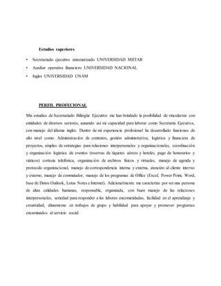 Estudios superiores
• Secretariado ejecutivo sistematizado UNIVERSIDAD MIITAR
• Auxiliar operativa financiero UNIVERSIDAD NACIONAL
• Ingles UNIVERSIDAD UNAM
PERFIL PROFECIONAL
Mis estudios de Secretariado Bilingüe Ejecutivo me han brindado la posibilidad de vincularme con
entidades de diversos sectores, aunando así mi capacidad para laborar como Secretaria Ejecutiva,
con manejo del idioma inglés. Dentro de mi experiencia profesional he desarrollado funciones de
alto nivel como: Administración de contratos, gestión administrativa, logística y financiera de
proyectos, empleo de estrategias para relaciones interpersonales y organizacionales, coordinación
y organización logística de eventos (reservas de tiquetes aéreos y hoteles, pago de honorarios y
viáticos) cortesía telefónica, organización de archivos físicos y virtuales, manejo de agenda y
protocolo organizacional, manejo de correspondencia interna y externa, atención al cliente interno
y externo, manejo de conmutador, manejo de los programas de Office (Excel, Power Point, Word,
base de Datos Outlook, Lotus Notes e Internet). Adicionalmente me caracterizo por ser una persona
de altas calidades humanas, responsable, organizada, con buen manejo de las relaciones
interpersonales, seriedad para responder a las labores encomendadas, facilidad en el aprendizaje y
creatividad, dinamismo en trabajos de grupo y habilidad para apoyar y promover programas
encaminados al servicio social.
 