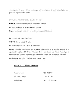 • Investigación de temas y líderes en el campo de la investigación, docencia y tecnología, como
parte de la logística de los eventos.
EMPRESA: FIDUPREVISORA S.A. Tel. 594 5111
CARGO: Secretaria Vicepresidencia Financiera / Comercial
FECHA: Septiembre de 2004 – Diciembre de 2004
Logros: Aprendizaje en apertura de cuentas para negocios Fiduciarios.
EMPRESA: MALOKA Tel. 427 2707
CARGO: Secretaria de la Dirección
FECHA: Febrero de 2004 – Mayo de 2004Bogotá,
Logros: • Adquirir conocimientos de Tecnología e Innovación en la Sociedad, a través de la
organización logística del II Foro Internacional por una Cultura de Ciencia, Tecnología e
Innovación en la Sociedad, organizado por el Convenio Andrés Bello, Colciencias y Maloka.
• Relacionarme con líderes científicos como Rodolfo Llinás.
REFERENCIAS PROFECIONALES
Camila Cardenas TEL: 7835928
Jose Maria Cordoba TEL: 3682244
Sandra Lopez TEL: 312-521-7544
 
