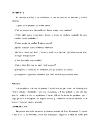 ENTREVISTA
La entrevista se le hizo a los 3 candidatos, se hizo una entrevista de tipo mixta y de clase
individual.
Algunas de las preguntas qu hicimos fueron:
• ¿Cuál fue la experiencia más gratificante durante tu vida como estudiante?
• ¿Tuviste algún puesto representativo durante tu tiempo de estudiante (delegado de curso,
miembro de una asociación...)?
• ¿Piensas ampliar tus estudios de alguna manera?
• ¿Qué tal la relación con tus superiores anteriores?
• ¿Qué haces en tu tiempo libre? ¿Cuáles son tus aficiones favoritas? ¿Qué otros intereses tienes
al margen de tu profesión?
• ¿Cómo describirías tu personalidad?
• ¿Cuál es último libro que has leído? ¿Qué te pareció?
• Qué te parece la carrera que has estudiado? ¿Por qué estudiaste esa carrera?
• Qué asignaturas te gustaban más/menos y en cuáles sacabas mejores/peores notas?
PRUEBAS
A la escogida se le hicieron las pruebas: 2 psicotécnicaslas que fueron: test de intelige ncia
y test de aptitudes y habilidades y una visita domiciliaria, se le hizo polígrafo lo cual salió bien
para ella; también se hizo un seguimiento. Presento tabla de documentación pertinente para el
cargo que se va a desempeñar, sin ninguna novedad y verificaron referencias laborales. Se le
hicieron 3 exámenes médicos generales.
CONTRATACION
Despues de hacer todas las pruebas y exámenes pasamos a la firma del contrato. El contrato
se hizo a dos (1) año renovable, con un mes de inducción. Pagándole la mitad del sueldo, para
 