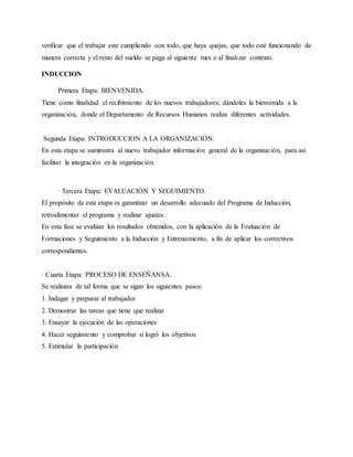 verificar que el trabajar este cumpliendo con todo, que haya quejas, que todo esté funcionando de
manera correcta y el resto del sueldo se paga al siguiente mes o al finalizar contrato.
INDUCCION
Primera Etapa: BIENVENIDA.
Tiene como finalidad el recibimiento de los nuevos trabajadores, dándoles la bienvenida a la
organización, donde el Departamento de Recursos Humanos realiza diferentes actividades.
Segunda Etapa: INTRODUCCION A LA ORGANIZACIÓN.
En esta etapa se suministra al nuevo trabajador información general de la organización, para así
facilitar la integración en la organización.
· Tercera Etapa: EVALUACIÓN Y SEGUIMIENTO.
El propósito de esta etapa es garantizar un desarrollo adecuado del Programa de Inducción,
retroalimentar el programa y realizar ajustes.
En esta fase se evalúan los resultados obtenidos, con la aplicación de la Evaluación de
Formaciones y Seguimiento a la Inducción y Entrenamiento, a fin de aplicar los correctivos
correspondientes.
· Cuarta Etapa: PROCESO DE ENSEÑANSA.
Se realizara de tal forma que se sigan los siguientes pasos:
1. Indagar y preparar al trabajador
2. Demostrar las tareas que tiene que realizar
3. Ensayar la ejecución de las operaciones
4. Hacer seguimiento y comprobar si logró los objetivos
5. Estimular la participación
 