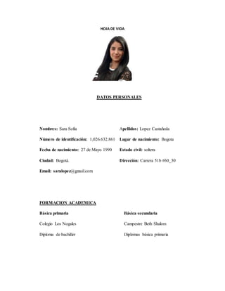 HOJA DE VIDA
DATOS PERSONALES
Nombres: Sara Sofia Apellidos: Lopez Castañeda
Número de identificación: 1,026.632.861 Lugar de nacimiento: Bogota
Fecha de nacimiento: 27 de Mayo 1990 Estado civil: soltera
Ciudad: Bogotá. Dirección: Carrera 51b #60_30
Email: saralopez@gmail.com
FORMACION ACADEMICA
Básica primaria Básica secundaria
Colegio Los Nogales Campestre Beth Shalom
Diploma de bachiller Diplomas básica primaria
 