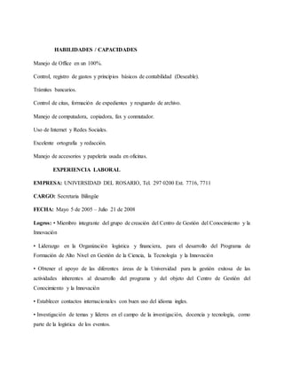 HABILIDADES / CAPACIDADES
Manejo de Office en un 100%.
Control, registro de gastos y principios básicos de contabilidad (Deseable).
Trámites bancarios.
Control de citas, formación de expedientes y resguardo de archivo.
Manejo de computadora, copiadora, fax y conmutador.
Uso de Internet y Redes Sociales.
Excelente ortografía y redacción.
Manejo de accesorios y papelería usada en oficinas.
EXPERIENCIA LABORAL
EMPRESA: UNIVERSIDAD DEL ROSARIO, Tel. 297 0200 Ext. 7716, 7711
CARGO: Secretaria Bilingüe
FECHA: Mayo 5 de 2005 – Julio 21 de 2008
Logros: • Miembro integrante del grupo de creación del Centro de Gestión del Conocimiento y la
Innovación
• Liderazgo en la Organización logística y financiera, para el desarrollo del Programa de
Formación de Alto Nivel en Gestión de la Ciencia, la Tecnología y la Innovación
• Obtener el apoyo de las diferentes áreas de la Universidad para la gestión exitosa de las
actividades inherentes al desarrollo del programa y del objeto del Centro de Gestión del
Conocimiento y la Innovación
• Establecer contactos internacionales con buen uso del idioma ingles.
• Investigación de temas y líderes en el campo de la investigación, docencia y tecnología, como
parte de la logística de los eventos.
 