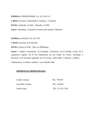EMPRESA: FIDUPREVISORA S.A. Tel. 594 5111
CARGO: Secretaria Vicepresidencia Financiera / Comercial
FECHA: Septiembre de 2004 – Diciembre de 2004
Logros: Aprendizaje en apertura de cuentas para negocios Fiduciarios.
EMPRESA: MALOKA Tel. 427 2707
CARGO: Secretaria de la Dirección
FECHA: Febrero de 2004 – Mayo de 2004Bogotá,
Logros: • Adquirir conocimientos de Tecnología e Innovación en la Sociedad, a través de la
organización logística del II Foro Internacional por una Cultura de Ciencia, Tecnología e
Innovación en la Sociedad, organizado por el Convenio Andrés Bello, Colciencias y Maloka.
• Relacionarme con líderes científicos como Rodolfo Llinás.
REFERENCIAS PROFECIONALES
Camila Cardenas TEL: 7835928
Jose Maria Cordoba TEL: 3682244
Sandra Lopez TEL: 312-521-7544
 