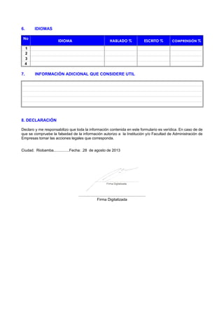 6. IDIOMAS
No
IDIOMA HABLADO % ESCRITO % COMPRENSIÓN %
1
2
3
4
7. INFORMACIÓN ADICIONAL QUE CONSIDERE UTIL
8. DECLARACIÓN
Declaro y me responsabilizo que toda la información contenida en este formulario es verídica. En caso de de
que se compruebe la falsedad de la información autorizo a la Institución y/o Facultad de Administración de
Empresas tomar las acciones legales que corresponda.
Ciudad. Riobamba...............Fecha: .28 de agosto de 2013
................................................................
Firma Digitalizada
 