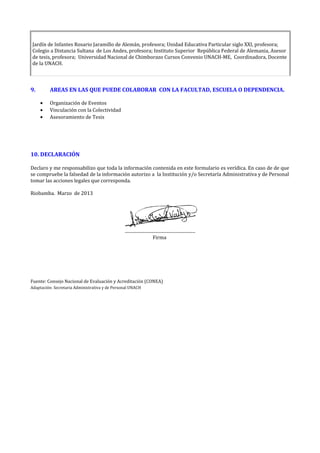Jardín de Infantes Rosario Jaramillo de Alemán, profesora; Unidad Educativa Particular siglo XXI, profesora;
Colegio a Distancia Sultana de Los Andes, profesora; Instituto Superior República Federal de Alemania, Asesor
de tesis, profesora; Universidad Nacional de Chimborazo Cursos Convenio UNACH-ME, Coordinadora, Docente
de la UNACH.
9. AREAS EN LAS QUE PUEDE COLABORAR CON LA FACULTAD, ESCUELA O DEPENDENCIA.
• Organización de Eventos
• Vinculación con la Colectividad
• Asesoramiento de Tesis
10. DECLARACIÓN
Declaro y me responsabilizo que toda la información contenida en este formulario es verídica. En caso de de que
se compruebe la falsedad de la información autorizo a la Institución y/o Secretaría Administrativa y de Personal
tomar las acciones legales que corresponda.
Riobamba. Marzo de 2013
................................................................
Firma
Fuente: Consejo Nacional de Evaluación y Acreditación (CONEA)
Adaptación: Secretaria Administrativa y de Personal UNACH
 