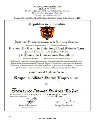 FRANCISCO JAVIER SUAREZ TAFUR
CELULAR: 3016075086
KR 6 N° 45-26 Apart 202 Conjunto Balcones del Peñon
Girardot – Cundinamarca - Colombia
fransuacolombia@hotmail.com
Profesional en Administración del Medio Ambiente Universidad de Cundinamarca 2009
13/27
CV PROFESIONAL 2014
 