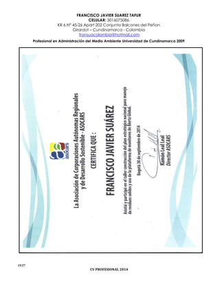 FRANCISCO JAVIER SUAREZ TAFUR
CELULAR: 3016075086
KR 6 N° 45-26 Apart 202 Conjunto Balcones del Peñon
Girardot – Cundinamarca - Colombia
fransuacolombia@hotmail.com
Profesional en Administración del Medio Ambiente Universidad de Cundinamarca 2009
15/27
CV PROFESIONAL 2014
 