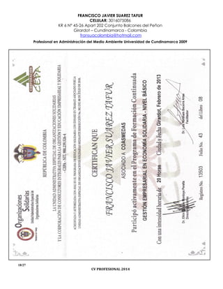 FRANCISCO JAVIER SUAREZ TAFUR
CELULAR: 3016075086
KR 6 N° 45-26 Apart 202 Conjunto Balcones del Peñon
Girardot – Cundinamarca - Colombia
fransuacolombia@hotmail.com
Profesional en Administración del Medio Ambiente Universidad de Cundinamarca 2009
18/27
CV PROFESIONAL 2014
 