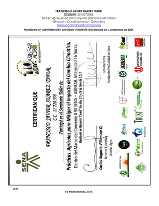 FRANCISCO JAVIER SUAREZ TAFUR
CELULAR: 3016075086
KR 6 N° 45-26 Apart 202 Conjunto Balcones del Peñon
Girardot – Cundinamarca - Colombia
fransuacolombia@hotmail.com
Profesional en Administración del Medio Ambiente Universidad de Cundinamarca 2009
20/27
CV PROFESIONAL 2014
 