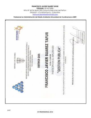 FRANCISCO JAVIER SUAREZ TAFUR
CELULAR: 3016075086
KR 6 N° 45-26 Apart 202 Conjunto Balcones del Peñon
Girardot – Cundinamarca - Colombia
fransuacolombia@hotmail.com
Profesional en Administración del Medio Ambiente Universidad de Cundinamarca 2009
21/27
CV PROFESIONAL 2014
 
