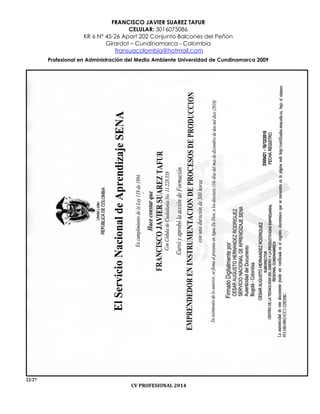 FRANCISCO JAVIER SUAREZ TAFUR
CELULAR: 3016075086
KR 6 N° 45-26 Apart 202 Conjunto Balcones del Peñon
Girardot – Cundinamarca - Colombia
fransuacolombia@hotmail.com
Profesional en Administración del Medio Ambiente Universidad de Cundinamarca 2009
22/27
CV PROFESIONAL 2014
 