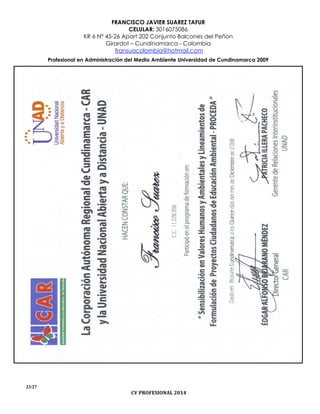 FRANCISCO JAVIER SUAREZ TAFUR
CELULAR: 3016075086
KR 6 N° 45-26 Apart 202 Conjunto Balcones del Peñon
Girardot – Cundinamarca - Colombia
fransuacolombia@hotmail.com
Profesional en Administración del Medio Ambiente Universidad de Cundinamarca 2009
23/27
CV PROFESIONAL 2014
 