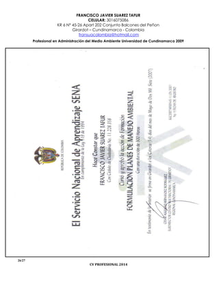 FRANCISCO JAVIER SUAREZ TAFUR
CELULAR: 3016075086
KR 6 N° 45-26 Apart 202 Conjunto Balcones del Peñon
Girardot – Cundinamarca - Colombia
fransuacolombia@hotmail.com
Profesional en Administración del Medio Ambiente Universidad de Cundinamarca 2009
26/27
CV PROFESIONAL 2014
 