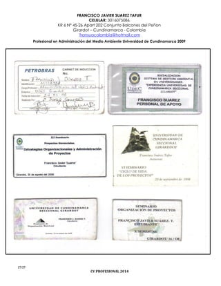 FRANCISCO JAVIER SUAREZ TAFUR
CELULAR: 3016075086
KR 6 N° 45-26 Apart 202 Conjunto Balcones del Peñon
Girardot – Cundinamarca - Colombia
fransuacolombia@hotmail.com
Profesional en Administración del Medio Ambiente Universidad de Cundinamarca 2009
27/27
CV PROFESIONAL 2014
 