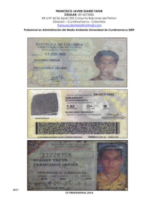 FRANCISCO JAVIER SUAREZ TAFUR
CELULAR: 3016075086
KR 6 N° 45-26 Apart 202 Conjunto Balcones del Peñon
Girardot – Cundinamarca - Colombia
fransuacolombia@hotmail.com
Profesional en Administración del Medio Ambiente Universidad de Cundinamarca 2009
28/27
CV PROFESIONAL 2014
 