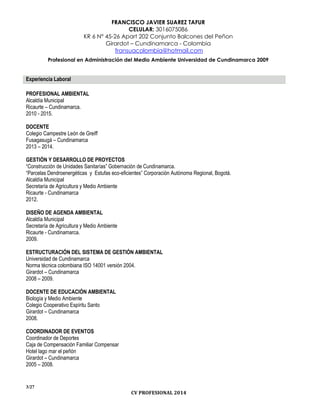 FRANCISCO JAVIER SUAREZ TAFUR
CELULAR: 3016075086
KR 6 N° 45-26 Apart 202 Conjunto Balcones del Peñon
Girardot – Cundinamarca - Colombia
fransuacolombia@hotmail.com
Profesional en Administración del Medio Ambiente Universidad de Cundinamarca 2009
3/27
CV PROFESIONAL 2014
Experiencia Laboral
PROFESIONAL AMBIENTAL
Alcaldía Municipal
Ricaurte – Cundinamarca.
2010 - 2015.
DOCENTE
Colegio Campestre León de Greiff
Fusagasugá – Cundinamarca
2013 – 2014.
GESTIÓN Y DESARROLLO DE PROYECTOS
“Construcción de Unidades Sanitarías” Gobernación de Cundinamarca.
“Parcelas Dendroenergéticas y Estufas eco-eficientes” Corporación Autónoma Regional, Bogotá.
Alcaldía Municipal
Secretaría de Agricultura y Medio Ambiente
Ricaurte - Cundinamarca
2012.
DISEÑO DE AGENDA AMBIENTAL
Alcaldía Municipal
Secretaría de Agricultura y Medio Ambiente
Ricaurte - Cundinamarca.
2009.
ESTRUCTURACIÓN DEL SISTEMA DE GESTIÓN AMBIENTAL
Universidad de Cundinamarca
Norma técnica colombiana ISO 14001 versión 2004.
Girardot – Cundinamarca
2008 – 2009.
DOCENTE DE EDUCACIÓN AMBIENTAL
Biología y Medio Ambiente
Colegio Cooperativo Espíritu Santo
Girardot – Cundinamarca
2008.
COORDINADOR DE EVENTOS
Coordinador de Deportes
Caja de Compensación Familiar Compensar
Hotel lago mar el peñón
Girardot – Cundinamarca
2005 – 2008.
 