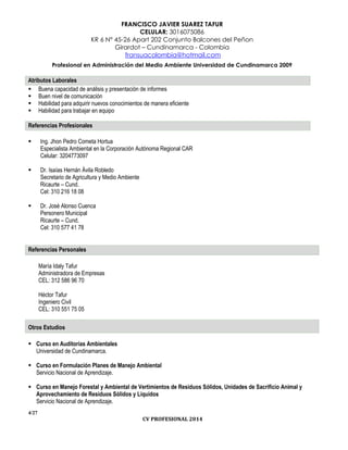 FRANCISCO JAVIER SUAREZ TAFUR
CELULAR: 3016075086
KR 6 N° 45-26 Apart 202 Conjunto Balcones del Peñon
Girardot – Cundinamarca - Colombia
fransuacolombia@hotmail.com
Profesional en Administración del Medio Ambiente Universidad de Cundinamarca 2009
4/27
CV PROFESIONAL 2014
Atributos Laborales
 Buena capacidad de análisis y presentación de informes
 Buen nivel de comunicación
 Habilidad para adquirir nuevos conocimientos de manera eficiente
 Habilidad para trabajar en equipo
Referencias Profesionales
 Ing. Jhon Pedro Cometa Hortua
Especialista Ambiental en la Corporación Autónoma Regional CAR
Celular: 3204773097
 Dr. Isaías Hernán Ávila Robledo
Secretario de Agricultura y Medio Ambiente
Ricaurte – Cund.
Cel: 310 216 18 08
 Dr. José Alonso Cuenca
Personero Municipal
Ricaurte – Cund.
Cel: 310 577 41 78
Referencias Personales
María Idaly Tafur
Administradora de Empresas
CEL: 312 586 96 70
Héctor Tafur
Ingeniero Civil
CEL: 310 551 75 05
Otros Estudios
 Curso en Auditorías Ambientales
Universidad de Cundinamarca.
 Curso en Formulación Planes de Manejo Ambiental
Servicio Nacional de Aprendizaje.
 Curso en Manejo Forestal y Ambiental de Vertimientos de Residuos Sólidos, Unidades de Sacrificio Animal y
Aprovechamiento de Residuos Sólidos y Líquidos
Servicio Nacional de Aprendizaje.
 