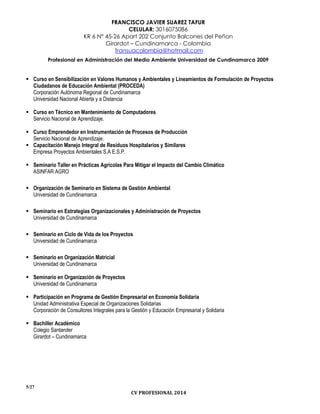 FRANCISCO JAVIER SUAREZ TAFUR
CELULAR: 3016075086
KR 6 N° 45-26 Apart 202 Conjunto Balcones del Peñon
Girardot – Cundinamarca - Colombia
fransuacolombia@hotmail.com
Profesional en Administración del Medio Ambiente Universidad de Cundinamarca 2009
5/27
CV PROFESIONAL 2014
 Curso en Sensibilización en Valores Humanos y Ambientales y Lineamientos de Formulación de Proyectos
Ciudadanos de Educación Ambiental (PROCEDA)
Corporación Autónoma Regional de Cundinamarca
Universidad Nacional Abierta y a Distancia
 Curso en Técnico en Mantenimiento de Computadores
Servicio Nacional de Aprendizaje.
 Curso Emprendedor en Instrumentación de Procesos de Producción
Servicio Nacional de Aprendizaje.
 Capacitación Manejo Integral de Residuos Hospitalarios y Similares
Empresa Proyectos Ambientales S.A E.S.P.
 Seminario Taller en Prácticas Agrícolas Para Mitigar el Impacto del Cambio Climático
ASINFAR AGRO
 Organización de Seminario en Sistema de Gestión Ambiental
Universidad de Cundinamarca
 Seminario en Estrategias Organizacionales y Administración de Proyectos
Universidad de Cundinamarca
 Seminario en Ciclo de Vida de los Proyectos
Universidad de Cundinamarca
 Seminario en Organización Matricial
Universidad de Cundinamarca
 Seminario en Organización de Proyectos
Universidad de Cundinamarca
 Participación en Programa de Gestión Empresarial en Economía Solidaria
Unidad Administrativa Especial de Organizaciones Solidarias
Corporación de Consultores Integrales para la Gestión y Educación Empresarial y Solidaria
 Bachiller Académico
Colegio Santander
Girardot – Cundinamarca
 