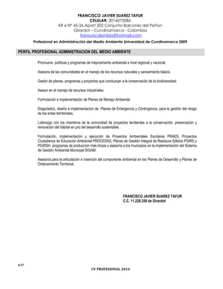 FRANCISCO JAVIER SUAREZ TAFUR
CELULAR: 3016075086
KR 6 N° 45-26 Apart 202 Conjunto Balcones del Peñon
Girardot – Cundinamarca - Colombia
fransuacolombia@hotmail.com
Profesional en Administración del Medio Ambiente Universidad de Cundinamarca 2009
6/27
CV PROFESIONAL 2014
PERFIL PROFESIONAL ADMINISTRACION DEL MEDIO AMBIENTE
Promueve políticas y programas de mejoramiento ambiental a nivel regional y nacional.
Asesora de las comunidades en el manejo de los recursos naturales y saneamiento básico.
Gestor de planes, programas y proyectos que conduzcan a la conservación de la biodiversidad.
Asesor en el manejo de recursos industriales
Formulación e implementación de Planes de Manejo Ambiental
Diagnóstico, diseño e implementación de Planes de Emergencia y Contingencia, para la gestión del riesgo
de los entes territoriales.
Liderazgo con los miembros de la comunidad de proyectos tendientes a la conservación, preservación y
renovación del hábitat en pro del desarrollo sustentable.
Formulación, implementación y ejecución de Proyectos Ambientales Escolares PRAES, Proyectos
Ciudadanos de Educación Ambiental PROCEDAS, Planes de Gestión Integral de Residuos Sólidos PGIRS y
PGIRSH, programas de producción más limpia y asesoría a los municipios en la implementación del Sistema
de Gestión Ambiental Municipal SIGAM.
Asesoría para la articulación e inserción del componente ambiental en los Planes de Desarrollo y Planes de
Ordenamiento Territorial.
FRANCISCO JAVIER SUAREZ TAFUR
C.C. 11.228.358 de Girardot
 