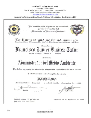 FRANCISCO JAVIER SUAREZ TAFUR
CELULAR: 3016075086
KR 6 N° 45-26 Apart 202 Conjunto Balcones del Peñon
Girardot – Cundinamarca - Colombia
fransuacolombia@hotmail.com
Profesional en Administración del Medio Ambiente Universidad de Cundinamarca 2009
9/27
CV PROFESIONAL 2014
 