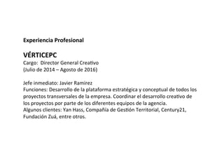 Experiencia	
  Profesional	
  
	
  	
  
VÉRTICEPC	
  
Cargo:	
  	
  Director	
  General	
  CreaVvo	
  
(Julio	
  de	
  2014	
  –	
  Agosto	
  de	
  2016)	
  
	
  
Jefe	
  inmediato:	
  Javier	
  Ramirez	
  
Funciones:	
  Desarrollo	
  de	
  la	
  plataforma	
  estratégica	
  y	
  conceptual	
  de	
  todos	
  los	
  
proyectos	
  transversales	
  de	
  la	
  empresa.	
  Coordinar	
  el	
  desarrollo	
  creaVvo	
  de	
  
los	
  proyectos	
  por	
  parte	
  de	
  los	
  diferentes	
  equipos	
  de	
  la	
  agencia.	
  
Algunos	
  clientes:	
  Yan	
  Hass,	
  Compañía	
  de	
  GesVón	
  Territorial,	
  Century21,	
  
Fundación	
  Zuá,	
  entre	
  otros.	
  
 