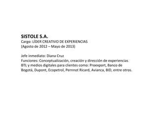 SISTOLE	
  S.A.	
  
Cargo:	
  LÍDER	
  CREATIVO	
  DE	
  EXPERIENCIAS	
  
(Agosto	
  de	
  2012	
  –	
  Mayo	
  de	
  2013)	
  	
  
	
  
Jefe	
  inmediato:	
  Diana	
  Cruz	
  
Funciones:	
  Conceptualización,	
  creación	
  y	
  dirección	
  de	
  experiencias	
  
BTL	
  y	
  medios	
  digitales	
  para	
  clientes	
  como:	
  Proexport,	
  Banco	
  de	
  
Bogotá,	
  Dupont,	
  Ecopetrol,	
  Pernnot	
  Ricard,	
  Avianca,	
  BID,	
  entre	
  otros.	
  
	
  	
  
 