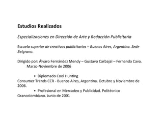 Estudios	
  Realizados	
  
	
  
Especializaciones	
  en	
  Dirección	
  de	
  Arte	
  y	
  Redacción	
  Publicitaria	
  
	
  
Escuela	
  superior	
  de	
  crea8vos	
  publicitarios	
  –	
  Buenos	
  Aires,	
  Argen8na.	
  Sede	
  
Belgrano.	
  
	
  	
  	
  	
  	
  	
  	
  	
  	
  
Dirigido	
  por:	
  Álvaro	
  Fernández	
  Mendy	
  –	
  Gustavo	
  Carbajal	
  –	
  Fernanda	
  Cava.	
  
	
  	
  	
  	
  	
  	
  	
  	
  	
  	
  Marzo-­‐Noviembre	
  de	
  2006	
  	
  
	
  	
  
	
   	
  •	
  	
  Diplomado	
  Cool	
  HunVng	
  
Consumer	
  Trends	
  CCR	
  -­‐	
  Buenos	
  Aires,	
  ArgenVna.	
  Octubre	
  y	
  Noviembre	
  de	
  
2006.	
  	
  
	
   	
  •	
  	
  Profesional	
  en	
  Mercadeo	
  y	
  Publicidad.	
  Politécnico	
  
Grancolombiano.	
  Junio	
  de	
  2001	
  	
  
 