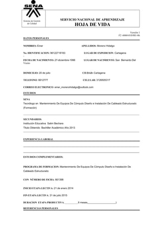 Sistema de Gestión 
de Calidad 
SERVICIO NACIONAL DE APRENDIZAJE 
HOJA DE VIDA 
Versión 1 
F2 -6060-010/001-06 
DATOS PERSONALES 
NOMBRES: Einer APELLIDOS: Moreno Hidalgo 
No. IDENTIFICACION: 96122718163 LUGAR DE EXPEDICION: Cartagena 
- 
FECHA DE NACIMIENTO: 27-diciembre-1996 LUGAR DE NACIMIENTO: San Bernardo Del 
Viento 
DOMICILIO: 20 de julio CIUDAD: Cartagena 
TELEFONO: 6612777 CELULAR: 3126505317 
CORREO ELECTRONICO: einer_morenohidalgo@outlook.com 
ESTUDIOS 
SENA 
Tecnólogo en Mantenimiento De Equipos De Cómputo Diseño e Instalación De Cableado Estructurado 
(Formación) 
______________________________________________________________________________________________ 
SECUNDARIOS: 
Institución Educativa Salim Bechara 
Titulo Obtenido Bachiller Académico Año 2013 
______________________________________________________________________________________________ 
EXPERIENCIA LABORAL 
______________________________________________________________________________________________ 
______________________________________________________________________________________________ 
ESTUDIOS COMPLEMENTARIOS: 
PROGRAMA DE FORMACION: Mantenimiento De Equipos De Cómputo Diseño e Instalación De 
Cableado Estructurado 
CON NÚMERO DE FICHA: 661398 
INICIO ETAPA LECTIVA: 21 de enero 2014 
FIN ETAPA LECTIVA: 31 de julio 2015 
DURACION ETAPA PRODUCTIVA:___________6 meses_______________________) 
REFERENCIAS PERSONALES 
 