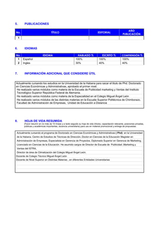 5.

PUBLICACIONES

No.

TÍTULO

EDITORIAL

AÑO
PUBLICACIÓN

1

6.

IDIOMAS

No.
1 Español
2 Ingles

7.

IDIOMA

HABLADO %
100%
30%

ESCRITO %
100%
40%

COMPRENSIÓN %

100%
40%

INFORMACIÓN ADICIONAL QUE CONSIDERE ÙTIL

Actualmente cursando los estudios en la Universidad de la Habana para sacar el titulo de Phd. Doctorado
en Ciencias Económicas y Administrativas, aprobado el primer nivel.
He realizado varios módulos como materia de la Escuela de Publicidad marketing y Ventas del Instituto
Tecnológico Superior República Federal de Alemania.
He realizado varios módulos como materia de la Especialidad en el Colegio Miguel Ángel León
He realizado varios módulos de las distintas materias en la Escuela Superior Politécnica de Chimborazo,
Facultad de Administración de Empresas, Unidad de Educación a Distancia

8.

HOJA DE VIDA RESUMIDA
(Favor resumir en no más de 10 líneas y a texto seguido su hoja de vida (títulos, capacitación relevante, posiciones privadas,
públicas y académicas importantes, docencia universitaria) para uso en material promocional y entrega de propuestas.

Actualmente cursando el programa de Doctorado en Ciencias Económicas y Administrativas ( Phd) en la Universidad
de la Habana. Centro de Estudios de Técnicas de Dirección, Doctor en Ciencias de la Educación Magister en
Administración de Empresas, Especialista en Gerencia de Proyectos, Diplomado Superior en Gerencia de Marketing,
Licenciado en Ciencias de la Educación. He asumido cargos de Director de Escuela de Publicidad ,Marketing y
Ventas del ISTRA,
Director de área de Climatización del Colegio Miguel Ángel León.
Docente de Colegio Técnico Miguel Ángel León
Docente de Nivel Superior en Distintas Materias , en diferentes Entidades Universitarias

 