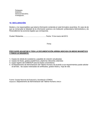 Pedagogìa,
Didáctica,
Gerencia Educativa,
Investigación.
10. DECLARACIÓN
Declaro y me responsabilizo que toda la información contenida en este formulario esverídica. En caso de de
que se compruebe la falsedad de la información autorizo a la Institución y/oSecretaría Administrativa y de
Personaltomar las acciones legales que corresponda.
Ciudad: Riobamba.................................................. Fecha: 15 de marzo del 2013.
Firma
POR FAVOR ADJUNTAR A TODA LA DOCUMENTACIÓN ARRIBA INDICADA EN MEDIO MAGNÉTICO
Y FISICO LO SIGUIENTE:
1.- Copias de cédula de ciudadanía y papeleta de votación actualizadas
2.- Copias de títulos, grados académicos y diplomas relevantes obtenidos
3.- Copia registro del CONESUP para los títulos universitarios
4. El Departamento de Administración del Talento Humano de acuerdo a sus requerimientos puede solicitar
al servidor, las copias notarizadas de certificados, grados títulos y hoja de vida.
Fuente: Consejo Nacional de Evaluación y Acreditación (CONEA)
Adaptación: Departamento de Administración del Talento Humano UNACH
 