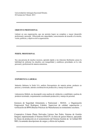 Universidad de Antioquia Seccional Oriente.
El Carmen de Viboral. 2013
OBJETIVO PROFESIONAL
Laborar en una organización, que me permita lograr un completo y mayor desarrollo
profesional y personal. Ofreciendo mis capacidades, conocimientos de acuerdo a la misión,
visión, políticas y objetivos de la organización.
PERFIL PROFESIONAL
Soy una persona de muchos recursos, aprendo rápido y me relaciono fácilmente; poseo la
habilidad de enfrentar los desafíos con tranquilidad y establezco prioridades en la vida
personal y profesional de manera armoniosa.
EXPERIENCIA LABORAL
Industria Jabónera la Jirafa S.A, análisis fisicoquímico de materia prima, producto en
proceso y terminado, además coordinación de producción y manejo de personal.
Laboratorios Médick, me desempeñé como analista de validación y estabilidad y analista de
producto terminado, conjuntamente coordinando producción y manejo de personal.
Gerencia de Seguridad Alimentaría y Nutricional - MANA y Organización
Empresarial Noel Rodríguez Cubides. Supervisor de calidad, capacitación y
verificación de BPM (Buenas Prácticas de Manufactura) en restaurantes escolares.
Cooperativa Colanta Planta Derivados Lácteos San Pedro, Sistema de Gestión
Integral; implementando el Sistema HACCP a la línea de quesos blancos, apoyando
las líneas de producción en el sostenimiento del Sistema Gestión de la Calidad ISO
9001; levantando descripciones de cargos y oficios de la planta.
 