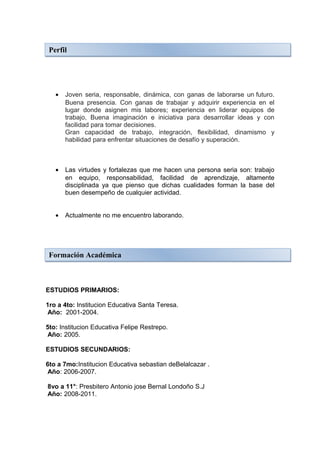 Perfil




   •   Joven seria, responsable, dinámica, con ganas de laborarse un futuro.
       Buena presencia. Con ganas de trabajar y adquirir experiencia en el
       lugar donde asignen mis labores; experiencia en liderar equipos de
       trabajo, Buena imaginación e iniciativa para desarrollar ideas y con
       facilidad para tomar decisiones.
       Gran capacidad de trabajo, integración, flexibilidad, dinamismo y
       habilidad para enfrentar situaciones de desafío y superación.



   •   Las virtudes y fortalezas que me hacen una persona seria son: trabajo
       en equipo, responsabilidad, facilidad de aprendizaje, altamente
       disciplinada ya que pienso que dichas cualidades forman la base del
       buen desempeño de cualquier actividad.


   •   Actualmente no me encuentro laborando.




 Formación Académica



ESTUDIOS PRIMARIOS:

1ro a 4to: Institucion Educativa Santa Teresa.
 Año: 2001-2004.

5to: Institucion Educativa Felipe Restrepo.
Año: 2005.

ESTUDIOS SECUNDARIOS:

6to a 7mo:Institucion Educativa sebastian deBelalcazar .
Año: 2006-2007.

8vo a 11°: Presbitero Antonio jose Bernal Londoño S.J
Año: 2008-2011.
 