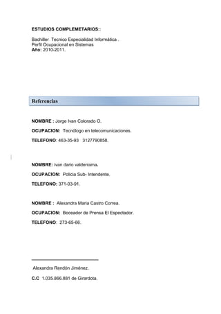 ESTUDIOS COMPLEMETARIOS::

Bachiller Tecnico Especialidad Informática .
Perfil Ocupacional en Sistemas
Año: 2010-2011.




Referencias


NOMBRE : Jorge Ivan Colorado O.

OCUPACION: Tecnólogo en telecomunicaciones.

TELEFONO: 463-35-93 3127790858.




NOMBRE: ivan dario valderrama.

OCUPACION: Policia Sub- Intendente.

TELEFONO: 371-03-91.



NOMBRE : Alexandra Maria Castro Correa.

OCUPACION: Boceador de Prensa El Espectador.

TELEFONO: 273-65-66.




___________________________

Alexandra Rendón Jiménez.

C.C 1.035.866.881 de Girardota.
 