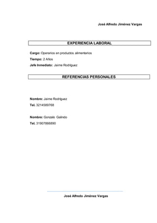 José Alfredo Jiménez Vargas
EXPERIENCIA LABORAL
Cargo: Operarios en productos alimentarios
Tiempo: 2 Años
Jefe Inmediato: Jaime Rodríguez
Nombre: Jaime Rodríguez
Tel. 3214589768
Nombre: Gonzalo Galindo
Tel. 31907866890
José Alfredo Jiménez Vargas
REFERENCIAS PERSONALES
 