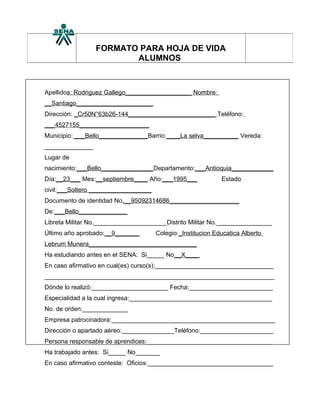 FORMATO PARA HOJA DE VIDA
                        ALUMNOS



Apellidos: Rodriguez Gallego___________________ Nombre:
__Santiago______________________
Dirección: _Cr50N°63b26-144_________________________ Teléfono:
___4527155____________________
Municipio: ___Bello______________Barrio:____La selva__________ Vereda:
______________
Lugar de
nacimiento:___Bello_______________Departamento:___Antioquia____________
Día:__23___ Mes:__septiembre____ Año:___1995___              Estado
civil:___Soltero __________________
Documento de identidad No.__95092314686____________________
De:___Bello______________
Libreta Militar No._____________________Distrito Militar No.________________
Último año aprobado:__9_______        Colegio:_Institucion Educatica Alberto
Lebrum Munera_______________________________
Ha estudiando antes en el SENA: Si_____ No__X____
En caso afirmativo en cual(es) curso(s):__________________________________
__________________________________________________________________
Dónde lo realizó:______________________ Fecha:________________________
Especialidad a la cual ingresa:_________________________________________
No. de orden:_____________
Empresa patrocinadora:_______________________________________________
Dirección o apartado aéreo:_______________Teléfono:_____________________
Persona responsable de aprendices:____________________________________
Ha trabajado antes: Si_____ No_______
En caso afirmativo conteste: Oficios:____________________________________
 